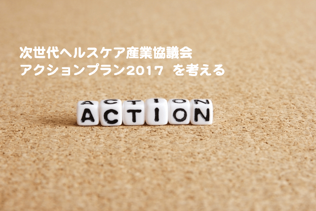 次世代ヘルスケア産業協議会 「アクションプラン2017」 の概要